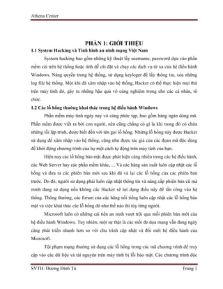 Athena Center
SVTH: Dương Đình Tú Trang 1
PHẦN 1: GIỚI THIỆU
1.1 System Hacking và Tình hình an ninh mạng Việt Nam
System hacking bao gồm những kỹ thuật lấy username, password dựa vào phần
mềm cài trên hệ thống hoặc tính dễ cài đặt và chạy các dịch vụ từ xa của hệ điều hành
Windows. Nâng quyền trong hệ thống, sử dụng keyloger để lấy thông tin, xóa những
log file hệ thống. Một khi đã xâm nhập vào hệ thống, Hacker có thể thực hiện mọi thứ
trên máy tính đó, gây ra những hậu quả vô cùng nghiêm trọng cho các cá nhân, tổ
chức.
1.2 Các lỗ hổng thường khai thác trong hệ điều hành Windows
Phần mềm máy tính ngày nay vô cùng phức tạp, bao gồm hàng ngàn dòng mã.
Phần mềm được viết ra bởi con người, nên cũng chẳng có gì lạ khi trong đó có chứa
những lỗi lập trình, được biết đến với tên gọi lỗ hổng. Những lỗ hổng này được Hacker
sử dụng để xâm nhập vào hệ thống, cũng như được tác giả của các đọan mã độc dùng
để khởi động chương trình của họ một cách tự động trên máy tính của bạn.
Hiện nay các lỗ hổng bảo mật được phát hiện càng nhiều trong các hệ điều hành,
các Web Server hay các phần mềm khác, ... Và các hãng sản xuất luôn cập nhật các lỗ
hổng và đưa ra các phiên bản mới sau khi đã vá lại các lỗ hổng của các phiên bản
trước. Do đó, người sử dụng phải luôn cập nhật thông tin và nâng cấp phiên bản cũ mà
mình đang sử dụng nếu không các Hacker sẽ lợi dụng điều này để tấn công vào hệ
thống. Thông thường, các forum của các hãng nổi tiếng luôn cập nhật các lỗ hổng bảo
mật và việc khai thác các lỗ hổng đó như thế nào thì tùy từng người.
Microsoft luôn có những cải tiến an ninh vượt trội qua mỗi phiên bản mới của
hệ điều hành Windows. Tuy nhiên, một sự thật là các mối đe dọa mạng vẫn đang ngày
càng phát triển nhanh hơn so với chu trình cập nhật và đổi mới hệ điều hành của
Microsoft.
Tội phạm mạng thường sử dụng các lỗ hổng trong các mã chương trình để truy
cập vào các dữ liệu và tài nguyên trên máy tính bị lỗi bảo mật. Các chương trình độc
 