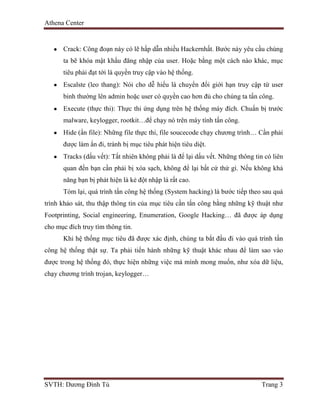 Athena Center
SVTH: Dương Đình Tú Trang 3
Crack: Công đoạn này có lẽ hấp dẫn nhiều Hackernhất. Bước này yêu cầu chúng
ta bẽ khóa mật khẩu đăng nhập của user. Hoặc bằng một cách nào khác, mục
tiêu phải đạt tới là quyền truy cập vào hệ thống.
Escalste (leo thang): Nói cho dễ hiểu là chuyển đổi giới hạn truy cập từ user
binh thường lên admin hoặc user có quyền cao hơn đủ cho chúng ta tấn công.
Execute (thực thi): Thực thi ứng dụng trên hệ thống máy đích. Chuẩn bị trước
malware, keylogger, rootkit…để chạy nó trên máy tính tấn công.
Hide (ẩn file): Những file thực thi, file soucecode chạy chương trình… Cần phải
được làm ẩn đi, tránh bị mục tiêu phát hiện tiêu diệt.
Tracks (dấu vết): Tất nhiên không phải là để lại dấu vết. Những thông tin có liên
quan đến bạn cần phải bị xóa sạch, không để lại bất cứ thứ gì. Nếu không khả
năng bạn bị phát hiện là kẻ đột nhập là rất cao.
Tóm lại, quá trình tấn công hệ thống (System hacking) là bước tiếp theo sau quá
trình khảo sát, thu thập thông tin của mục tiêu cần tấn công bằng những kỹ thuật như
Footprinting, Social engineering, Enumeration, Google Hacking… đã được áp dụng
cho mục đích truy tìm thông tin.
Khi hệ thống mục tiêu đã được xác định, chúng ta bắt đầu đi vào quá trình tấn
công hệ thống thật sự. Ta phải tiến hành những kỹ thuật khác nhau để làm sao vào
được trong hệ thống đó, thực hiện những việc mà mình mong muốn, như xóa dữ liệu,
chạy chương trình trojan, keylogger…
 