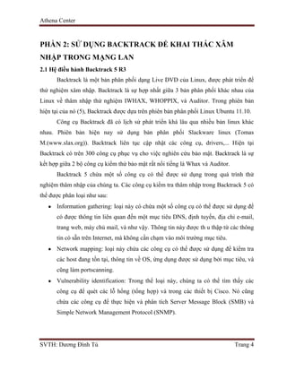Athena Center
SVTH: Dương Đình Tú Trang 4
PHẦN 2: SỬ DỤNG BACKTRACK ĐỂ KHAI THÁC XÂM
NHẬP TRONG MẠNG LAN
2.1 Hệ điều hành Backtrack 5 R3
Backtrack là một bản phân phối dạng Live DVD của Linux, được phát triển để
thử nghiệm xâm nhập. Backtrack là sự hợp nhất giữa 3 bản phân phối khác nhau của
Linux về thâm nhập thử nghiệm IWHAX, WHOPPIX, và Auditor. Trong phiên bản
hiện tại của nó (5), Backtrack được dựa trên phiên bản phân phối Linux Ubuntu 11.10.
Công cụ Backtrack đã có lịch sử phát triển khá lâu qua nhiều bản linux khác
nhau. Phiên bản hiện nay sử dụng bản phân phối Slackware linux (Tomas
M.(www.slax.org)). Backtrack liên tục cập nhật các công cụ, drivers,... Hiện tại
Backtrack có trên 300 công cụ phục vụ cho việc nghiên cứu bảo mật. Backtrack là sự
kết hợp giữa 2 bộ công cụ kiểm thử bảo mật rất nổi tiếng là Whax và Auditor.
Backtrack 5 chứa một số công cụ có thể được sử dụng trong quá trình thử
nghiệm thâm nhập của chúng ta. Các công cụ kiểm tra thâm nhập trong Backtrack 5 có
thể được phân loại như sau:
Information gathering: loại này có chứa một số công cụ có thể được sử dụng để
có được thông tin liên quan đến một mục tiêu DNS, định tuyến, địa chỉ e-mail,
trang web, máy chủ mail, và như vậy. Thông tin này được th u thập từ các thông
tin có sẵn trên Internet, mà không cần chạm vào môi trường mục tiêu.
Network mapping: loại này chứa các công cụ có thể được sử dụng để kiểm tra
các host đang tồn tại, thông tin về OS, ứng dụng được sử dụng bởi mục tiêu, và
cũng làm portscanning.
Vulnerability identification: Trong thể loại này, chúng ta có thể tìm thấy các
công cụ để quét các lỗ hổng (tổng hợp) và trong các thiết bị Cisco. Nó cũng
chứa các công cụ để thực hiện và phân tích Server Message Block (SMB) và
Simple Network Management Protocol (SNMP).
 