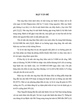 ĐẶT VẤN ĐỀ
Não úng thủy (tràn dịch não), là một trong các bệnh lý được mô tả rất
sớm ngay từ thời Hippocrates (thế kỷ V trước Công nguyên). Đến nay bệnh
gây không ít sự chú ý và vẫn là một thách thức các thầy thuốc y học trên Thế
giới [1],[2]. Não úng thuỷ là một bệnh thường gặp trong bệnh lý hệ thần kinh
trung ương. Bệnh có thể gặp ở mọi dân tộc, mọi quốc gia và mọi lứa tuổi do hai
nhóm căn nguyên bẩm sinh và mắc phải gây nên.
Tần số mắc não úng thủy bẩm sinh ở các nước châu Âu trung bình khoảng
0,5-0,8/1000 lần sinh [3],[4]. Bệnh có xu hướng ngày càng tăng, tần suất mắc
hiện nay cao hơn cả hội chứng Down.
Tỷ lệ trẻ não úng thuỷ từ các căn nguyên mắc phải có xu hướng giảm do
các biện pháp can thiệp dự phòng nhiễm khuẩn thần kinh và chảy máu não ở
trẻ em ngày càng được quan tâm.
Ở Hoa Kỳ tỷ lệ mắc não úng thủy bẩm sinh là 3/1000 trẻ đẻ sống. Mỗi
năm có khoảng 38.200-39.900 trẻ nhập viện chiếm khoảng 0,6% tất cả trường
hợp bệnh nhi vào bệnh viện, với 319.000-433.000 ngày nằm viện. Chi phí
hàng năm cho điều trị não úng thủy khoảng 1,4-2 tỷ đô la Mỹ chiếm 3,1% tổng
viện phí cho tất cả trẻ em [5].
Hiện nay trẻ mắc não úng thuỷ hầu hết được điều trị bằng phẫu thuật đặt
ống dẫn lưu não thất (VP) hoặc sử dụng kỹ thuật mổ nội soi thông sàn não thất
III (ETV). Nhờ có các phương pháp điều trị này, tỷ lệ tử vong đã giảm từ 54%
xuống còn 5%, cải thiện đáng kể sự chậm phát triển trí tuệ ở trẻ do bệnh gây ra
từ 62% xuống dưới 30% [6].
Theo Nguyễn Quang Bài tần suất mắc bệnh ở trẻ em Việt Nam tương đương
với các nước khác trên thế giới. Trẻ trai và gái mắc bệnh như nhau [7]. Thống kê
của chúng tôi tại Bệnh viện Nhi Trung ương trong hai năm từ 2005 đến 2007 tỷ lệ
 