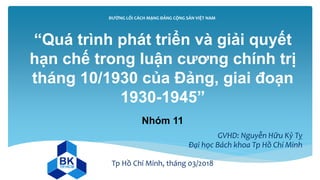 ĐƯỜNG LỐI CÁCH MẠNG ĐẢNG CỘNG SẢN VIỆT NAM
Nhóm 11
GVHD: Nguyễn Hữu Kỷ Tỵ
Đại học Bách khoa Tp Hồ Chí Minh
Tp Hồ Chí Minh, tháng 03/2018
“Quá trình phát triển và giải quyết
hạn chế trong luận cương chính trị
tháng 10/1930 của Đảng, giai đoạn
1930-1945”
 