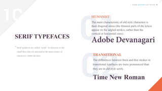Serif typefaces are called “serifs” in reference to the
small lines that are attached to the main strokes of
characters within the face
SERIF TYPEFACES
The main characteristic of old style characters is
their diagonal stress (the thinnest parts of the letters
appear on the angled strokes, rather than the
vertical or horizontal ones).
TRANSITIONAL
The differences between thick and thin strokes in
transitional typefaces are more pronounced than
they are in old style serifs.
“
Time New Roman
1C
 
