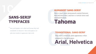Sans-serif typefaces are called such because they lack
serif details on characters. Sans-serif typefaces are
often more modern in appearance than serifs.
SANS-SERIF
TYPEFACES
HUMANIST SANS-SERIF
Have a much more pronounced contrast between
thin and thick lines, and have a vertical stress and
minimal brackets.
TRANSITIONAL SANS-SERIF
They have a relatively plain appearance when
compared to the grotesques.
“
Tahoma
Arial, Helvetica
1C
 