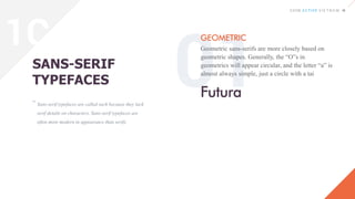 Sans-serif typefaces are called such because they lack
serif details on characters. Sans-serif typefaces are
often more modern in appearance than serifs.
SANS-SERIF
TYPEFACES
GEOMETRIC
Geometric sans-serifs are more closely based on
geometric shapes. Generally, the “O”s in
geometrics will appear circular, and the letter “a” is
almost always simple, just a circle with a tai
“
Futura
1C
 