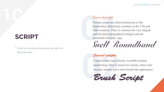 Scripts are based upon handwriting, and offer very
fluid letter forms.
Formal scripts are often reminiscent of the
handwritten letterforms common in the 17th and
18th centuries. They’re common for very elegant
and elevated typographical designs and are
unsuitable for body copy.
“
Casual scripts more closely resemble modern
handwriting They're much less formal, often with
stronger strokes and a more brush-like appearance
1C
 