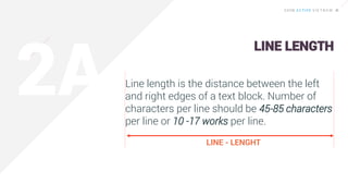 Line length is the distance between the left
and right edges of a text block. Number of
characters per line should be 45-85 characters
per line or 10 -17 works per line.
LINE - LENGHT
LINE LENGTH
 