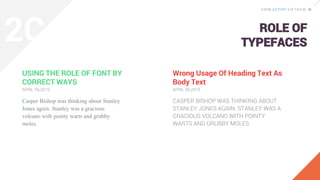 ROLE OF
TYPEFACES
USING THE ROLE OF FONT BY
CORRECT WAYS
Casper Bishop was thinking about Stanley
Jones again. Stanley was a gracious
volcano with pointy warts and grubby
moles.
APRIL 06,2019
Wrong Usage Of Heading Text As
Body Text
CASPER BISHOP WAS THINKING ABOUT
STANLEY JONES AGAIN. STANLEY WAS A
GRACIOUS VOLCANO WITH POINTY
WARTS AND GRUBBY MOLES.
APRIL 06,2019
2C
 