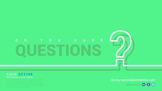 D O Y O U H A V E
QUESTIONS
nhduong29
duong.nguyen@axonactive.comAxon Active is a Swiss offshore software development
company with strong expertise in Agile IT and a large
portfolio of successful international projects, ranging
from small businesses to highly complex multi-platform
systems for large corporate clients.
 