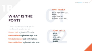 Font is a set of characters of specific style and
size. The specific type of font í font style.
FONT FAMILY
FONT STYLE
“
TIME NEW ROMAN.
ARIAL.
Segoe Script.
SOURCE SERIF PRO.
BOLD.
ITALIC.
REGULAR.
MEDIUM.
BLACK.
Roboto Italic style with 30pt size
Roboto Black style with 30pt size
Roboto Condensed style with 30pt size
Roboto Medium style with 30pt size
1B
 