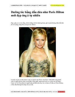 LAMDEPNAO.COM – GIẢI PHÁP LÀM ĐẸP TỪ THIÊN NHIÊN www.lamdepnao.com
SẢN PHẨM HOT: DẦU DỪA, SON MÔI DẦU DỪA, MASCARA DẦU DỪA HOTLINE: 0166 9919 286
Dưỡng tóc bằng dầu dừa như Paris Hilton
mới đẹp óng ả tự nhiên
Đẹp, giàu có và tai tiếng, đó là những tính từ thường được giới truyền thông nhắc đến khi
nói tới nàng công chúa của gia tộc Hilton.
Là một cô gái cá tính, tham vọng và quyền lực (Paris vừa được vinh danh trong danh
sách 10 phụ nữ tiêu biểu của ngành công nghệ, danh sách này có cả tên của bà Marie
Curie và Val Tereshkova (người phụ nữ đầu tiên bay vào vũ trụ)). Ở đâu có Paris Hilton,
ở đấy bầu không khí nóng lên cao độ.
 