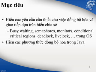 Mục tiêu
• Hiểu các yêu cầu cần thiết cho việc đồng bộ hóa và
giao tiếp dựa trên biến chia sẻ
– Busy waiting, semaphores, monitors, conditional
critical regions, deadlock, livelock, … trong OS
• Hiểu các phương thức đồng bộ hóa trong Java
3
 
