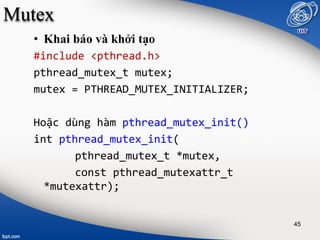 Mutex
• Khai báo và khởi tạo
#include <pthread.h>
pthread_mutex_t mutex;
mutex = PTHREAD_MUTEX_INITIALIZER;
Hoặc dùng hàm pthread_mutex_init()
int pthread_mutex_init(
pthread_mutex_t *mutex,
const pthread_mutexattr_t
*mutexattr);
45
 