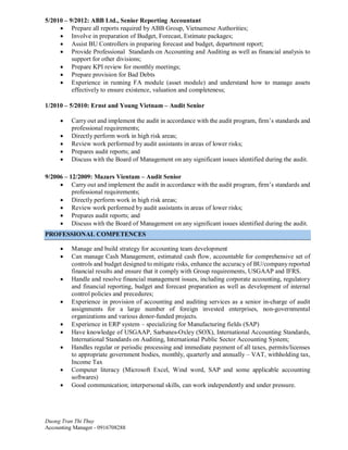 Duong Tran Thi Thuy
Accounting Manager - 0916708288
5/2010 – 9/2012: ABB Ltd., Senior Reporting Accountant
· Prepare all reports required by ABB Group, Vietnamese Authorities;
· Involve in preparation of Budget, Forecast, Estimate packages;
· Assist BU Controllers in preparing forecast and budget, department report;
· Provide Professional Standards on Accounting and Auditing as well as financial analysis to
support for other divisions;
· Prepare KPI review for monthly meetings;
· Prepare provision for Bad Debts
· Experience in running FA module (asset module) and understand how to manage assets
effectively to ensure existence, valuation and completeness;
1/2010 – 5/2010: Ernst and Young Vietnam – Audit Senior
· Carry out and implement the audit in accordance with the audit program, firm’s standards and
professional requirements;
· Directly perform work in high risk areas;
· Review work performed by audit assistants in areas of lower risks;
· Prepares audit reports; and
· Discuss with the Board of Management on any significant issues identified during the audit.
9/2006 – 12/2009: Mazars Vientam – Audit Senior
· Carry out and implement the audit in accordance with the audit program, firm’s standards and
professional requirements;
· Directly perform work in high risk areas;
· Review work performed by audit assistants in areas of lower risks;
· Prepares audit reports; and
· Discuss with the Board of Management on any significant issues identified during the audit.
PROFESSIONAL COMPETENCES
· Manage and build strategy for accounting team development
· Can manage Cash Management, estimated cash flow, accountable for comprehensive set of
controls and budget designed to mitigate risks, enhance the accuracy of BU/company reported
financial results and ensure that it comply with Group requirements, USGAAP and IFRS.
· Handle and resolve financial management issues, including corporate accounting, regulatory
and financial reporting, budget and forecast preparation as well as development of internal
control policies and precedures;
· Experience in provision of accounting and auditing services as a senior in-charge of audit
assignments for a large number of foreign invested enterprises, non-governmental
organizations and various donor-funded projects.
· Experience in ERP system – specializing for Manufacturing fields (SAP)
· Have knowledge of USGAAP, Sarbanes-Oxley (SOX), International Accounting Standards,
International Standards on Auditing, International Public Sector Accounting System;
· Handles regular or periodic processing and immediate payment of all taxes, permits/licenses
to appropriate government bodies, monthly, quarterly and annually – VAT, withholding tax,
Income Tax
· Computer literacy (Microsoft Excel, Wind word, SAP and some applicable accounting
softwares)
· Good communication; interpersonal skills, can work independently and under pressure.
 