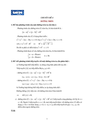 CHUYEÂN ÑEÀ 4
ÑÖÔØNG TROØN
1. Ñeå tìm phöông trình cuûa moät ñöôøng troøn ta caàn löu yù:
. Phöông trình cuûa ñöôøng troøn (C) taâm I(a, b) baùn kính R laø :
( ) + ( = R22
x a− )
2
y b−
. Phöông trình cuûa (C) ôû daïng khai trieån :
x2
+ y2
– 2ax – 2by + c = 0 ( hay x2
+ y2
+ 2ax + 2by + c = 0)
vôùi c = a2
+ b2
– R2
R2
=⇔ 2 2
a b c+ −
Do ñoù ta phaûi coù ñieàu kieän a2
+ b2
– c 0≥
. Phöông trình tham soá cuûa ñöôøng troøn taâm I(a, b) baùn kính R laø:
(t
x a R cost
y b R sin t
= +⎧
⎨
= +⎩
∈ R)
2. Ñeå vieát phöông trình tieáp tuyeán vôùi moät ñöôøng troøn ta caàn phaân bieät :
a) Tröôøng hôïp bieát tieáp ñieåm : ta duøng coâng thöùc phaân ñoâi toïa ñoä :
Tieáp tuyeán ( taïi tieáp ñieåm M0(x0, y0) vôùi :)Δ
- ñöôøng troøn (C) : ( ) + = R2
laø
2
x a− (
2
y b− )
)
(x0 – a) (x – a) + (y0 – b) (y – b) = R2
- ñöôøng troøn (C) : x2
+ y2
– 2ax – 2by + c = 0 laø
x0x + y0y – a(x0 + x) – b(y0 + y) + c = 0
b) Tröôøng hôïp khoâng bieát tieáp ñieåm, ta aùp duïng tính chaát :
Ñöôøng thaúng ( tieáp xuùc vôùi ñöôøng troøn taâm I baùn kính R)Δ
⇔ = R.Δd(I, )
c) ñöôøng troøn (C) : ( ) + = R2
coù 2 tieáp tuyeán cuøng phöông vôùi Oy laø x =
a R. Ngoaøi 2 tieáp tuyeán x = a
2
x a− (
2
y b−
± ± R, moïi tieáp tuyeán khaùc vôùi ñöôøng troøn ( C) ñeàu coù
daïng y = kx + m hoaëc daïng y = k ( x –x0 ) + y0 neáu tieáp tuyeán ñi qua ( x0 , y0 ) laø
ñieåm naèm ngoaøi ñöôøng troøn.
Ví duï
1
 