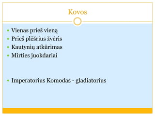 Kovos
 Vienas prieš vieną
 Prieš plėšrius žvėris
 Kautynių atkūrimas
 Mirties juokdariai
 Imperatorius Komodas - gladiatorius
 