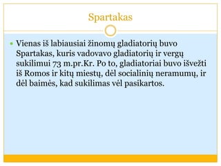 Spartakas
 Vienas iš labiausiai žinomų gladiatorių buvo
Spartakas, kuris vadovavo gladiatorių ir vergų
sukilimui 73 m.pr.Kr. Po to, gladiatoriai buvo išvežti
iš Romos ir kitų miestų, dėl socialinių neramumų, ir
dėl baimės, kad sukilimas vėl pasikartos.
 