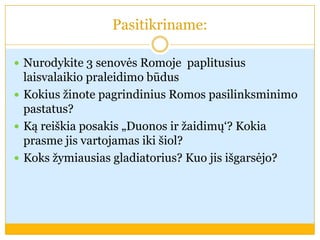 Pasitikriname:
 Nurodykite 3 senovės Romoje paplitusius
laisvalaikio praleidimo būdus
 Kokius žinote pagrindinius Romos pasilinksminimo
pastatus?
 Ką reiškia posakis „Duonos ir žaidimų‘? Kokia
prasme jis vartojamas iki šiol?
 Koks žymiausias gladiatorius? Kuo jis išgarsėjo?
 