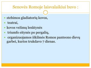Senovės Romoje laisvalaikiui buvo :
 stebimos gladiatorių kovos,
 teatrai,
 kovos vežimų lenktynės
 triumfo eitynės po pergalių,
 organizuojamos iškilmės Romos panteono dievų
garbei, kurios trukdavo 7 dienas.
 