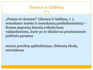 Duonos ir žaidimų
„Panem et circenes!“ (duonos ir žaidimų, t. y.
nemokamo maisto ir nemokamų pasilinksminimų) –
Romos paprastų žmonių reikalavimas
valdantiesiems, kurie po to tikėdavosi prastuomenės
politinės paramos
minios poreikių apibūdinimas; didesnių idealų
neturėjimas
 
