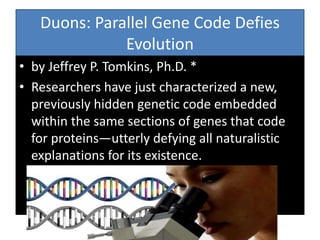 Duons: Parallel Gene Code Defies
Evolution
• by Jeffrey P. Tomkins, Ph.D. *
• Researchers have just characterized a new,
previously hidden genetic code embedded
within the same sections of genes that code
for proteins—utterly defying all naturalistic
explanations for its existence.
 