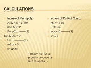 CALCULATIONS
 Incase of Monopoly:
As MR(x)= a-2bx
and MR=P
 P= a-2bx --------(1)
But MC(x)= 0
 P= 0 -------------(2)
 a-2bx= 0
 x= a/2b
 Incase of Perfect Comp.
As P= a-bx
P=MC(x)
 a-bx= 0 -----------(3)
 x=a/b
Here x = x1+x2 i.e.
quantity produce by
both duopolist…
 