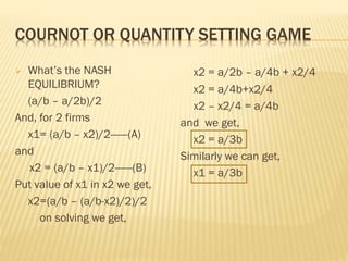 COURNOT OR QUANTITY SETTING GAME
 What’s the NASH
EQUILIBRIUM?
(a/b – a/2b)/2
And, for 2 firms
x1= (a/b – x2)/2------(A)
and
x2 = (a/b – x1)/2------(B)
Put value of x1 in x2 we get,
x2=(a/b – (a/b-x2)/2)/2
on solving we get,
x2 = a/2b – a/4b + x2/4
x2 = a/4b+x2/4
x2 – x2/4 = a/4b
and we get,
x2 = a/3b
Similarly we can get,
x1 = a/3b
 