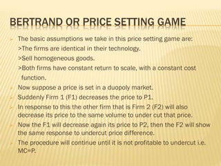 BERTRAND OR PRICE SETTING GAME
 The basic assumptions we take in this price setting game are:
>The firms are identical in their technology.
>Sell homogeneous goods.
>Both firms have constant return to scale, with a constant cost
function.
 Now suppose a price is set in a duopoly market.
 Suddenly Firm 1 (F1) decreases the price to P1.
 In response to this the other firm that is Firm 2 (F2) will also
decrease its price to the same volume to under cut that price.
 Now the F1 will decrease again its price to P2, then the F2 will show
the same response to undercut price difference.
 The procedure will continue until it is not profitable to undercut i.e.
MC=P.
 