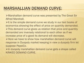MARSHALLIAN DEMAND CURVE:
Marshallian demand curve was presented by The Great Sir
Alfred Marshall.
It is the simple demand curve we study in our text books of
economics showing the effect of price on quantity demanded.
This demand curve gives us relation that price and quantity
demanded are inversely relational to each other as if we
increase price of a good its demand will decrease.
Here we have to show how marshallian demand curve will
response in Duopoly market keeping in view a duopoly firm let
suppose PepsiCo.
In duopoly marshallian demand curve gets a shape called
KINKED DEMAND CURVE.
 