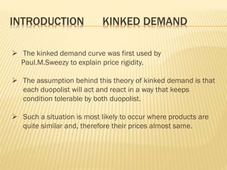 INTRODUCTION KINKED DEMAND
 The kinked demand curve was first used by
Paul.M.Sweezy to explain price rigidity.
 The assumption behind this theory of kinked demand is that
each duopolist will act and react in a way that keeps
condition tolerable by both duopolist.
 Such a situation is most likely to occur where products are
quite similar and, therefore their prices almost same.
 