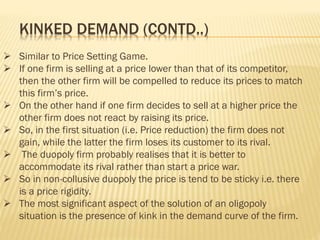  Similar to Price Setting Game.
 If one firm is selling at a price lower than that of its competitor,
then the other firm will be compelled to reduce its prices to match
this firm’s price.
 On the other hand if one firm decides to sell at a higher price the
other firm does not react by raising its price.
 So, in the first situation (i.e. Price reduction) the firm does not
gain, while the latter the firm loses its customer to its rival.
 The duopoly firm probably realises that it is better to
accommodate its rival rather than start a price war.
 So in non-collusive duopoly the price is tend to be sticky i.e. there
is a price rigidity.
 The most significant aspect of the solution of an oligopoly
situation is the presence of kink in the demand curve of the firm.
KINKED DEMAND (CONTD..)
 