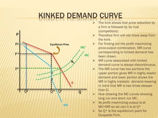 KINKED DEMAND CURVE
P
Q
Equilibrium Price
P*
P1
P
Q Q2
Q* 1
2
D
MR
MC
E’
E
MC’
 The kink shows that price reduction by
a firm is followed by its rival
(competitors).
 Therefore firm will not move away from
the kink.
 For finding out the profit maximizing
price-output combination, MR curve
corresponding to kinked demand has
been drawn.
 MR curve associated with kinked
demand curve is always discontinuous.
 The MR curve has two portions the
upper portion gives MR in highly elastic
demand and lower portion shows the
MR in highly inelastic demand keeping
in mind that MR is two times steeper
than D.
 Now drawing the MC curves showing
long run and short run MC.
 As profit maximizing output is at
MC=MR so we can it is at Q*
 So Q* is the equilibrium point for
Duopolist Firm.
 