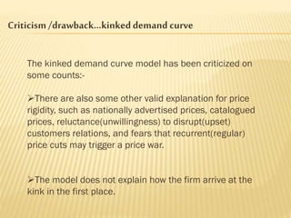 Criticism/drawback…kinkeddemand curve
The kinked demand curve model has been criticized on
some counts:-
There are also some other valid explanation for price
rigidity, such as nationally advertised prices, catalogued
prices, reluctance(unwillingness) to disrupt(upset)
customers relations, and fears that recurrent(regular)
price cuts may trigger a price war.
The model does not explain how the firm arrive at the
kink in the first place.
 