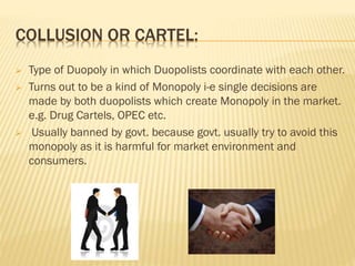 COLLUSION OR CARTEL:
 Type of Duopoly in which Duopolists coordinate with each other.
 Turns out to be a kind of Monopoly i-e single decisions are
made by both duopolists which create Monopoly in the market.
e.g. Drug Cartels, OPEC etc.
 Usually banned by govt. because govt. usually try to avoid this
monopoly as it is harmful for market environment and
consumers.
 