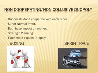 NON COOPERATING/NON COLLUSIVE DUOPOLY
 Duopolists don’t cooperate with each other.
 Super Normal Profit.
 Both have impact on market.
 Strategic Planning.
 Example to explain Duopoly:
BOXING SPRINT RACE
 