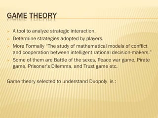 GAME THEORY
 A tool to analyze strategic interaction.
 Determine strategies adopted by players.
 More Formally “The study of mathematical models of conflict
and cooperation between intelligent rational decision-makers.”
 Some of them are Battle of the sexes, Peace war game, Pirate
game, Prisoner’s Dilemma, and Trust game etc.
Game theory selected to understand Duopoly is :
 