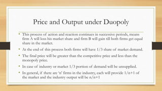 Price and Output under Duopoly
• This process of action and reaction continues in successive periods, means
firm A will loss his market share and firm B will gain till both firms get equal
share in the market.
• At the end of this process both firms will have 1/3 share of market demand.
• The final price will be greater than the competitive price and less than the
monopoly price.
• In case of industry or market 1/3 portion of demand will be unsupplied.
• In general, if there are ‘n’ firms in the industry, each will provide 1/n+1 of
the market and the industry output will be n/n+1
 