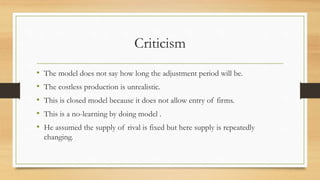 Criticism
• The model does not say how long the adjustment period will be.
• The costless production is unrealistic.
• This is closed model because it does not allow entry of firms.
• This is a no-learning by doing model .
• He assumed the supply of rival is fixed but here supply is repeatedly
changing.
 