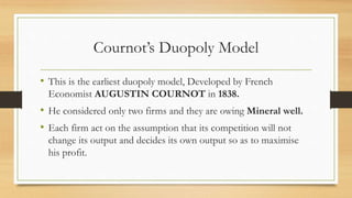 Cournot’s Duopoly Model
• This is the earliest duopoly model, Developed by French
Economist AUGUSTIN COURNOT in 1838.
• He considered only two firms and they are owing Mineral well.
• Each firm act on the assumption that its competition will not
change its output and decides its own output so as to maximise
his profit.
 