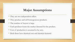 Major Assumptions
• They are two independent sellers.
• They produce and sell homogeneous products.
• The number of buyers is large.
• Each producer know the market demand for the product.
• Cost of production is assumed to be zero.
• Both firms have identical cost and identical demand.
 