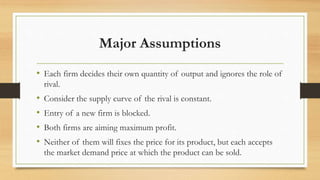 Major Assumptions
• Each firm decides their own quantity of output and ignores the role of
rival.
• Consider the supply curve of the rival is constant.
• Entry of a new firm is blocked.
• Both firms are aiming maximum profit.
• Neither of them will fixes the price for its product, but each accepts
the market demand price at which the product can be sold.
 