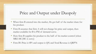 Price and Output under Duopoly
• When firm B entered into the market, He got half of the market share for
his product.
• Firm B assumes that firm A will not change his price and output, then
market available for B is PM of demand curve.
• Here firm B supplies his product to the half of his market control (when
MR2-MC(MC is zero))
• Firm B’s Price is 0P1 and output is QN and Total Revenue is QRP’N
 