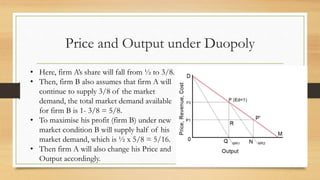 Price and Output under Duopoly
• Here, firm A’s share will fall from ½ to 3/8.
• Then, firm B also assumes that firm A will
continue to supply 3/8 of the market
demand, the total market demand available
for firm B is 1- 3/8 = 5/8.
• To maximise his profit (firm B) under new
market condition B will supply half of his
market demand, which is ½ x 5/8 = 5/16.
• Then firm A will also change his Price and
Output accordingly.
 