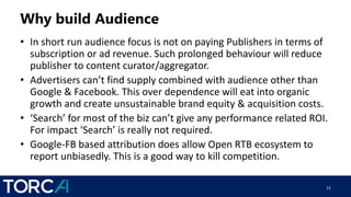Why build Audience
• In short run audience focus is not on paying Publishers in terms of
subscription or ad revenue. Such prolonged behaviour will reduce
publisher to content curator/aggregator.
• Advertisers can’t find supply combined with audience other than
Google & Facebook. This over dependence will eat into organic
growth and create unsustainable brand equity & acquisition costs.
• ‘Search’ for most of the biz can’t give any performance related ROI.
For impact ‘Search’ is really not required.
• Google-FB based attribution does allow Open RTB ecosystem to
report unbiasedly. This is a good way to kill competition.
15
 