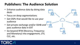 Publishers: The Audience Solution
• Enhance audience data by doing data
deals
• Focus on deep segmentations
• Get DSPs that would like to use your
audience
• Get private exchange and/or SSHB and
pass audience data in EXT
• Go beyond RFM (Recency, Frequency
and Monetary) into engagement, LTV,
CLC, etc.
16
 