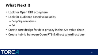 What Next !!
• Look for Open RTB ecosystem
• Look for audience based value adds
– Deep Segmentations
– Ext
• Create core design for data privacy in the e2e value chain
• Create hybrid between Open RTB & direct sale/direct buy
18
 