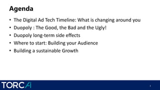 Agenda
• The Digital Ad Tech Timeline: What is changing around you
• Duopoly : The Good, the Bad and the Ugly!
• Duopoly long-term side effects
• Where to start: Building your Audience
• Building a sustainable Growth
2
 