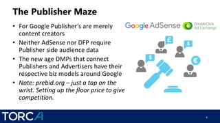 The Publisher Maze
• For Google Publisher’s are merely
content creators
• Neither AdSense nor DFP require
Publisher side audience data
• The new age DMPs that connect
Publishers and Advertisers have their
respective biz models around Google
• Note: prebid.org – just a tap on the
wrist. Setting up the floor price to give
competition.
8
 