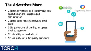 The Advertiser Maze
• Google advertiser can’t really use any
analytics and/or custom bid
optimisation
• Google does not share event level
data
• DBM gives one of the highest pass
back to agencies
• No visibility in media buy
• No visibility with 3rd party audience
9
 