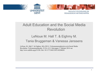 *
Adult Education and the Social Media
Revolution
LeNoue M. Hall T. & Eighmy M.
Tania Bruggeman & Vanessa Janssens
LeNoue, M., Hall, T. & Eighmy, MA (2011). Volwassenenonderwijs en de Social Media
Revolution. Volwasseneneducatie, 22 (2), 4-12. Ontvangen 17 februari 2014 van
http://www.editlib.org/p/51530. Doi: 10.1177/104515951102200201
 