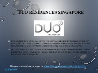 DUO RESIDENCES SINGAPORE

 DUO RESIDENCIES IS 2.7 HA PROPERTY IS PURPOSEFULLY SITUATED IN THE HEART OF THE CITY
CENTRE NEXT TO THE BEACH ROAD AND OPHIR-ROCHOR CORRIDOR AND IS A NATURAL ADDITION
FROM THE WELL-KNOWN CONVENTION, OFFICE AND HOTEL HUB AT THE MARINA CENTRE.
 DUO RESIDENCES IS A BUILT-IN (4 IN 1) DEVELOPMENT PROPERTY COMPRISING OF THE LUXURY
RESIDENTIAL UNITS, 5 STAR HOTEL, PREMIUM RETAIL SPACE AND GRADE A OFFICES LOCATED IN
DOWNTOWN CORE OF SINGAPORE.

This presentation is brought to you by www.developernewlaunch.com.sg/duo-

residences/

 